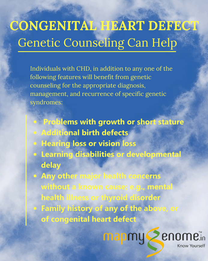 Individuals with CHD in addition to any one of the following features will benefit from genetic counseling for the appropriate diagnosis, management, and recurrence of specific genetic syndromes: 1) Problems with growth or short stature; 2) Additional birth defects; 3) Hearing loss or vision loss; 4) Learning disabilities or developmental delay; 5) Any other major health concerns without a known cause, for example, mental health illness or a thyroid disorder; 6) Family history of any of the above, or of congenital heart defect